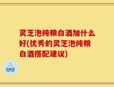 灵芝泡纯粮白酒加什么好(优秀的灵芝泡纯粮白酒搭配建议)