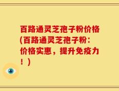百路通灵芝孢子粉价格(百路通灵芝孢子粉：价格实惠，提升免疫力！)
