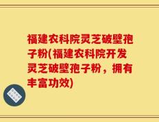 福建农科院灵芝破壁孢子粉(福建农科院开发灵芝破壁孢子粉，拥有丰富功效)