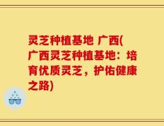 灵芝种植基地 广西(广西灵芝种植基地：培育优质灵芝，护佑健康之路)