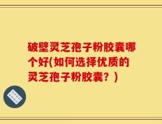破壁灵芝孢子粉胶囊哪个好(如何选择优质的灵芝孢子粉胶囊？)