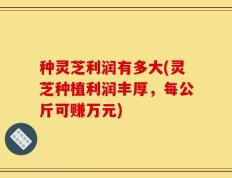 种灵芝利润有多大(灵芝种植利润丰厚，每公斤可赚万元)