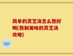 简单的灵芝汤怎么熬好喝(熬制美味的灵芝汤攻略)