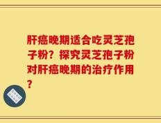 肝癌晚期适合吃灵芝孢子粉？探究灵芝孢子粉对肝癌晚期的治疗作用？