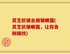 灵芝抗皱去细皱眼霜(灵芝抗皱眼霜，让你告别细纹)