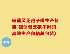 破壁灵芝孢子粉生产包装(破壁灵芝孢子粉的高效生产和精美包装)