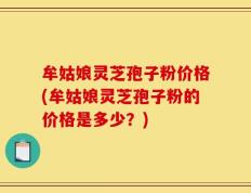 牟姑娘灵芝孢子粉价格(牟姑娘灵芝孢子粉的价格是多少？)