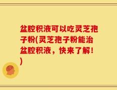 盆腔积液可以吃灵芝孢子粉(灵芝孢子粉能治盆腔积液，快来了解！)