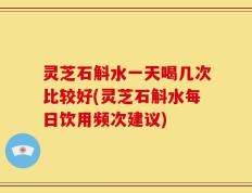 灵芝石斛水一天喝几次比较好(灵芝石斛水每日饮用频次建议)