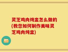 灵芝鸡肉炖盅怎么做的(教您如何制作美味灵芝鸡肉炖盅)