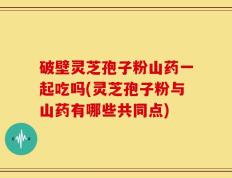 破壁灵芝孢子粉山药一起吃吗(灵芝孢子粉与山药有哪些共同点)