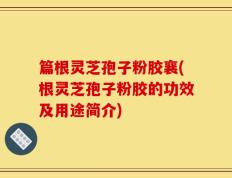 篇根灵芝孢子粉胶襄(根灵芝孢子粉胶的功效及用途简介)