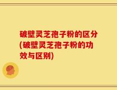 破壁灵芝孢子粉的区分(破壁灵芝孢子粉的功效与区别)