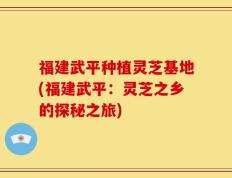 福建武平种植灵芝基地(福建武平：灵芝之乡的探秘之旅)