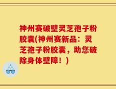 神州赛破壁灵芝孢子粉胶囊(神州赛新品：灵芝孢子粉胶囊，助您破除身体壁障！)