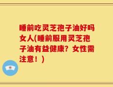 睡前吃灵芝孢子油好吗女人(睡前服用灵芝孢子油有益健康？女性需注意！)