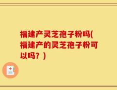 福建产灵芝孢子粉吗(福建产的灵芝孢子粉可以吗？)