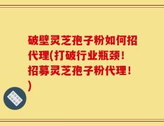 破壁灵芝孢子粉如何招代理(打破行业瓶颈！招募灵芝孢子粉代理！)