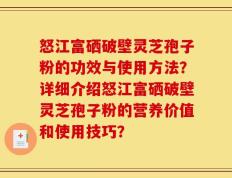 怒江富硒破壁灵芝孢子粉的功效与使用方法？详细介绍怒江富硒破壁灵芝孢子粉的营养价值和使用技巧？