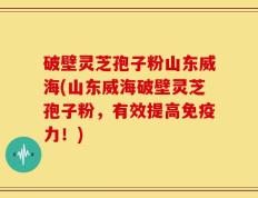 破壁灵芝孢子粉山东威海(山东威海破壁灵芝孢子粉，有效提高免疫力！)
