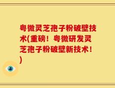 粤微灵芝孢子粉破壁技术(重磅！粤微研发灵芝孢子粉破壁新技术！)