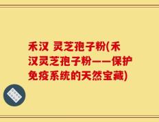 禾汉 灵芝孢子粉(禾汉灵芝孢子粉——保护免疫系统的天然宝藏)