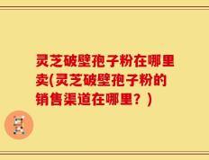 灵芝破壁孢子粉在哪里卖(灵芝破壁孢子粉的销售渠道在哪里？)