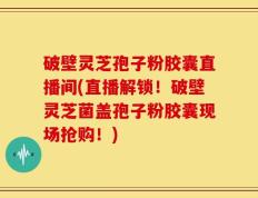 破壁灵芝孢子粉胶囊直播间(直播解锁！破壁灵芝菌盖孢子粉胶囊现场抢购！)