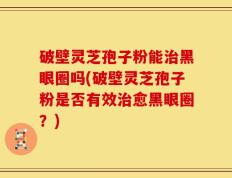 破壁灵芝孢子粉能治黑眼圈吗(破壁灵芝孢子粉是否有效治愈黑眼圈？)
