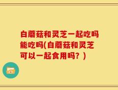 白蘑菇和灵芝一起吃吗能吃吗(白蘑菇和灵芝可以一起食用吗？)