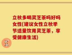 立秋多喝灵芝茶吗好吗女性(建议女性立秋季节适量饮用灵芝茶，享受健康生活)