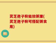 灵芝孢子粉能放粥里(灵芝孢子粉可搭配粥食用)