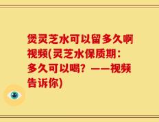 煲灵芝水可以留多久啊视频(灵芝水保质期：多久可以喝？——视频告诉你)