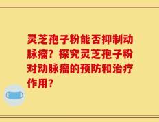 灵芝孢子粉能否抑制动脉瘤？探究灵芝孢子粉对动脉瘤的预防和治疗作用？