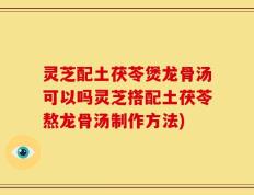 灵芝配土茯苓煲龙骨汤可以吗灵芝搭配土茯苓熬龙骨汤制作方法)