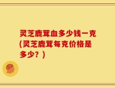 灵芝鹿茸血多少钱一克(灵芝鹿茸每克价格是多少？)