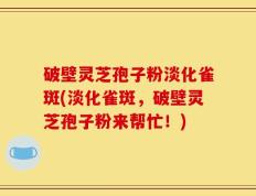 破壁灵芝孢子粉淡化雀斑(淡化雀斑，破壁灵芝孢子粉来帮忙！)
