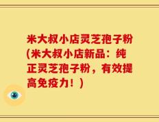 米大叔小店灵芝孢子粉(米大叔小店新品：纯正灵芝孢子粉，有效提高免疫力！)