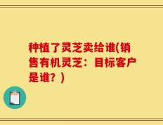 种植了灵芝卖给谁(销售有机灵芝：目标客户是谁？)