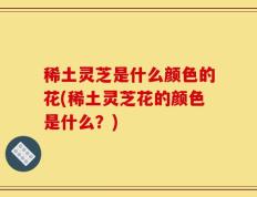 稀土灵芝是什么颜色的花(稀土灵芝花的颜色是什么？)
