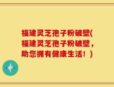 福建灵芝孢子粉破壁(福建灵芝孢子粉破壁，助您拥有健康生活！)