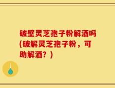 破壁灵芝孢子粉解酒吗(破解灵芝孢子粉，可助解酒？)