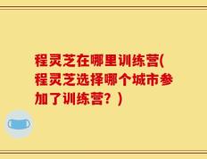 程灵芝在哪里训练营(程灵芝选择哪个城市参加了训练营？)