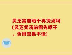 灵芝需要晒干再煲汤吗(灵芝煲汤前需先晒干，否则效果不佳)