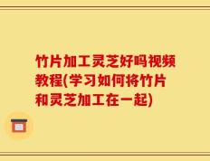 竹片加工灵芝好吗视频教程(学习如何将竹片和灵芝加工在一起)