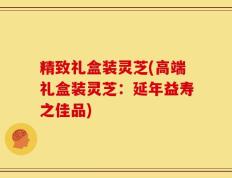 精致礼盒装灵芝(高端礼盒装灵芝：延年益寿之佳品)