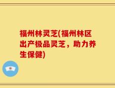福州林灵芝(福州林区出产极品灵芝，助力养生保健)