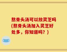 熬骨头汤可以放灵芝吗(熬骨头汤加入灵芝好处多，你知道吗？)