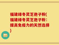 福建绿冬灵芝孢子粉(福建绿冬灵芝孢子粉：提高免疫力的天然选择)