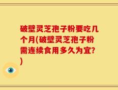 破壁灵芝孢子粉要吃几个月(破壁灵芝孢子粉需连续食用多久为宜？)